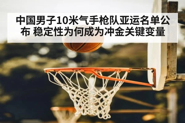 中国男子10米气手枪队亚运名单公布 稳定性为何成为冲金关键变量